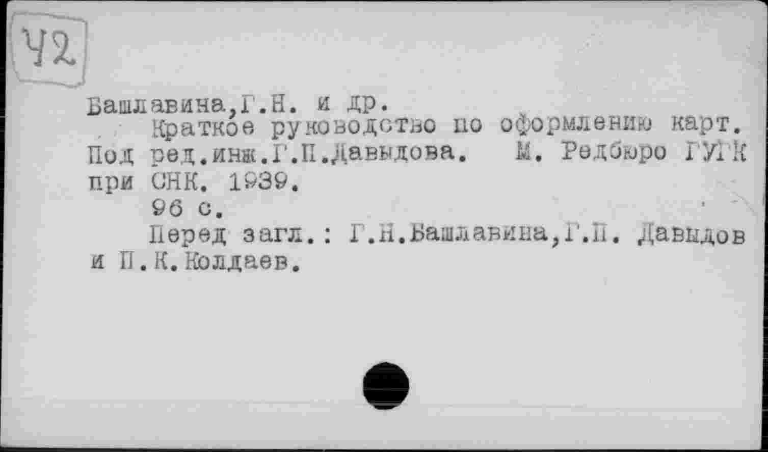 ﻿Башлавина.Г.Н. и ДР.
Краткое руководство но оформлению карт. Под ред.инж.Г.П.Давыдова. М. Редбюро ГУ! К при GHK. 1Р39.
&б с.
Перед загл.: Г.Н.Вашлавина?Г,П. Давыдов и П.К. Колдаев.